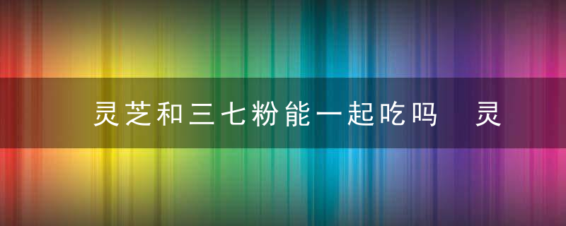 灵芝和三七粉能一起吃吗 灵芝和三七粉能不能一起吃